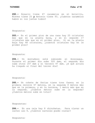 NOMBRE Ficha nº 52
282.- Rosario tiene 47 caramelos en el bolsillo,
Nieves tiene 25 y Antonio tiene 93. ¿Cuántos caramelos
habrá si los juntan todos?
Respuesta:
283.- En el primer piso de una casa hay 25 cristales
más que en la planta baja, y en el segundo 17
cristales más que en el primer piso. Si en la planta
baja hay 48 cristales, ¿cuántos cristales hay en le
primer piso?
Respuesta:
284.- Un montañero está subiendo el Aconcagua.
Durante el primer día sube 320 dam, el segundo día
sube otros 147 dam y el tercero 97 dam. ¿A qué altura
ha llegado al final del tercer día?
Respuesta:
285.- Un cohete de ferias tiene tres fases; en la
primera recorre 47 metros, en la segunda 8 metros más
que en la primera, y en la tercera, 1 metro más que en
la segunda. ¿Cuántos metros sube en la segunda?
¿Cuántos metros sube en total?
Respuestas:
286.- En una caja hay 8 chinchetas. Para clavar un
cartel uso 4. ¿Cuántos carteles puedo clavar?
Respuesta:
 