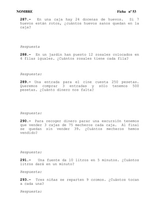 NOMBRE Ficha nº 53
287.- En una caja hay 24 docenas de huevos. Si 7
huevos están rotos, ¿cuántos huevos sanos quedan en la
caja?
Respuesta
288.- En un jardín han puesto 12 rosales colocados en
4 filas iguales. ¿Cuántos rosales tiene cada fila?
Respuesta:
289.- Una entrada para el cine cuesta 250 pesetas.
Queremos comprar 3 entradas y sólo tenemos 500
pesetas. ¿Cuánto dinero nos falta?
Respuesta:
290.- Para recoger dinero parar una excursión tenemos
que vender 3 cajas de 75 mecheros cada caja. Al final
se quedan sin vender 39. ¿Cuántos mecheros hemos
vendido?
Respuesta:
291.- Una fuente da 10 litros en 5 minutos. ¿Cuántos
litros dará en un minuto?
Respuesta:
293.- Tres niñas se reparten 9 cromos. ¿Cuántos tocan
a cada una?
Respuesta:
 