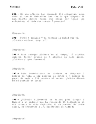 NOMBRE Ficha nº 54
294.- En una oficina han comprado 216 etiquetas; pero
como no tenían bastantes han tenido que comprar 68
más.¿Cuánto dinero habrá que pagar por todas las
etiquetas, si cada una cuesta 3 pesetas?
Respuesta:
295- Tengo 6 canicas y mi hermano la mitad que yo.
¿Cuántas canicas tengo yo?
Respuesta:
296.- Para recoger plantas en el campo, 12 alumnos
quieren formar grupos de 6 alumnos en cada grupo.
¿Cuántos grupos formarán?
Respuesta:
297.- Para confeccionar un disfraz he comprado 2
metros de tela a 162 pesetas el metro y 4 metros de
papel de seda a 138 pesetas el metro. ¿Cuánto dinero
me he gastado en total?
Respuesta:
298.- ¿Cuántos kilómetros le faltan para llegar a
Madrid a un andarín que ha recorrido 25 kilómetros al
día durante 14 días seguidos, si su pueblo, de donde
salió, se encuentra a 370 kilómetros de Madrid?
Respuesta:
 
