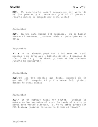 NOMBRE Ficha nº 55
299.- Un comerciante compró mercancías por valor de
447.350 pesetas y al venderlas gana 40.302 pesetas.
¿Cuánto dinero ha cobrado por dicha venta?
Respuesta:
300.- En una caja quedan 142 manzanas. Si se habían
sacado 47 manzanas, ¿cuántas había al principio en la
caja?
Respuesta:
301.- En un almacén pago con 2 billetes de 2.000
pesetas y me devuelven 1 billete de mil, 4 monedas de
100, 3 de 25 y 2 de duro. ¿Cuánto me han cobrado?
¿Cuánto me devuelven?
Respuestas:
302.-De las 500 pesetas que tenía, primero me he
gastado 225, después 65 y finalmente 148. ¿Cuánto
dinero me queda ahora?
Respuesta:
303.- En un ciruelo había 457 frutos. Durante la
mañana se han recogido 43 y por la tarde el viento ha
hecho caer varias ciruelas. Si en el árbol quedan aún
225 frutos, ¿cuántas ciruelas ha tirado el viento?
Respuesta:
 