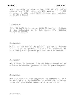 NOMBRE Ficha nº 56
304.- La madre de Rosa ha realizado en una tienda
compras por 1.327 pesetas, 422 pesetas y 2 077
pesetas. Si sólo tenía 3.450 pesetas, ¿qué cantidad
ha dejado a deber?
Respuesta:
305.- El dueño de un corral tenía 93 conejos. A causa
de una enfermedad se le han muerto 27. ¿Cuántos
conejos le quedan?
Respuesta:
306.- En una bandada de perdices que estaba formada
por 73 aves no quedan, después de la temporada de
caza, más que 37. ¿Cuántas perdices han sido cazadas?
Respuesta:
307.- Tengo 75 pesetas y si me compro caramelos me
sobrarán 47 pesetas. ¿Cuántos caramelos podré comprar?
Respuesta:
308.- Un arquitecto ha proyectado un edificio de 87 m
de alto, pero el Ayuntamiento le ordena que lo rebaje
26 metros. ¿Qué altura deberá tener el edificio?
Respuesta:
 