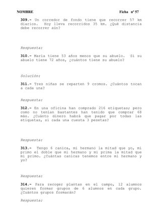 NOMBRE Ficha nº 57
309.- Un corredor de fondo tiene que recorrer 57 km
diarios. Hoy lleva recorridos 35 km. ¿Qué distancia
debe recorrer aún?
Respuesta:
310.- María tiene 53 años menos que su abuelo. Si su
abuelo tiene 72 años, ¿cuántos tiene su abuelo?
Solucíón:
311.- Tres niñas se reparten 9 cromos. ¿Cuántos tocan
a cada una?
Respuesta:
312.- En una oficina han comprado 216 etiquetas; pero
como no tenían bastantes han tenido que comprar 68
más. ¿Cuánto dinero habrá que pagar por todas las
etiquetas, si cada una cuesta 3 pesetas?
Respuesta:
313.- Tengo 6 canica, mi hermano la mitad que yo, mi
primo el doble que mi hermano y mi prima la mitad que
mi primo. ¿Cuántas canicas tenemos entre mi hermano y
yo?
Respuesta:
314.- Para recoger plantas en el campo, 12 alumnos
quieren formar grupos de 6 alumnos en cada grupo.
¿Cuántos grupos formarán?
Respuesta:
 