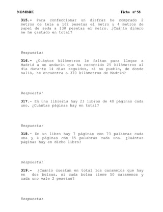 NOMBRE Ficha nº 58
315.- Para confeccionar un disfraz he comprado 2
metros de tela a 162 pesetas el metro y 4 metros de
papel de seda a 138 pesetas el metro. ¿Cuánto dinero
me he gastado en total?
Respuesta:
316.- ¿Cuántos kilómetros le faltan para llegar a
Madrid a un andarín que ha recorrido 25 kilómetros al
día durante 14 días seguidos, si su pueblo, de donde
salió, se encuentra a 370 kilómetros de Madrid?
Respuesta:
317.- En una librería hay 23 libros de 40 páginas cada
uno. ¿Cuántas páginas hay en total?
Respuesta:
318.- En un libro hay 7 páginas con 73 palabras cada
una y 4 páginas con 85 palabras cada una. ¿Cuántas
páginas hay en dicho libro?
Respuesta:
319.- ¿Cuánto cuestan en total los caramelos que hay
en dos bolsas, si cada bolsa tiene 50 caramenos y
cada uno vale 2 pesetas?
Respuesta:
 