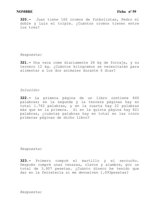 NOMBRE Ficha nº 59
320.- Juan tiene 160 cromos de futbolistas, Pedro el
doble y Luis el triple. ¿Cuántos cromos tienen entre
los tres?
Respuesta:
321.- Una vaca come diariamente 28 kg de forraje, y su
ternero 12 kg. ¿Cuántos kilogramos se necesitarán para
alimentar a los dos animales durante 6 días?
Solucíón:
322.- La primera página de un libro contiene 840
palabras; en la segunda y la tercera páginas hay en
total 1.762 palabras, y en la cuarta hay 22 palabras
más que en la primera. Si en la quinta página hay 821
palabras, ¿cuántas palabras hay en total en las cinco
primeras páginas de dicho libro?
Respuesta:
323.- Primero compré el martillo y el serrucho.
Después compré unas tenazas, clavos y alambre, por un
total de 3.907 pesetas. ¿Cuánto dinero he tenido que
dar en la ferretería si me devuelven 1.093pesetas?
Respuesta:
 