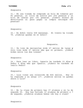 NOMBRE Ficha nº 6
Respuesta
31.- En una tienda he comprado un kilo de tomates por
85 pesetas, un litro de aceite por 250 pesetas y un
kilo de azúcar por 191 pesetas. ¿Cuánto dinero me
devolvieron si para pagar la compra entregué 600
pesetas?
Respuesta:
32.- Un árbol tenla 268 manzanas. El viento ha tirado
78. ¿Cuántas quedan en el árbol?
Respuesta.
33.- Un tren de mercancías mide 67 metros de largo y
otro tren mide 47 metros más que el primero. ¿Cuánto
miden entre los dos trenes?
Respuesta:
34.- Para leer un libro, Ignacio ha tardado 23 días y
Pedro 4 días más que Ignacio. ¿Cuánto ha tardado en
leerlo Pedro?
Respuesta:
35.- Luis tiene una colección de 824 sellos. Hoy le
ha regalado a su amigo 137. ¿Cuántos sellos le quedan
ahora a Luis?
Respuesta
36.- En la clase de primero hay 37 alumnos y en la de
segundo 39. Hoy han faltado 12 alumnos de primero y 7
de segundo. ¿Cuántos alumnos hemos ido hoy a clase?
Respuesta:
 