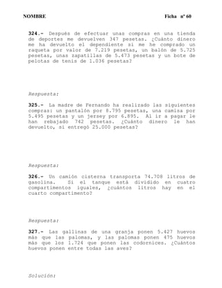 NOMBRE Ficha nº 60
324.- Después de efectuar unas compras en una tienda
de deportes me devuelven 347 pesetas. ¿Cuánto dinero
me ha devuelto el dependiente si me he comprado un
raqueta por valor de 7.219 pesetas, un balón de 5.725
pesetas, unas zapatillas de 5.473 pesetas y un bote de
pelotas de tenis de 1.036 pesetas?
Respuesta:
325.- La madre de Fernando ha realizado las siguientes
compras: un pantalón por 8.795 pesetas, una camisa por
5.495 pesetas y un jersey por 6.895. Al ir a pagar le
han rebajado 742 pesetas. ¿Cuánto dinero le han
devuelto, si entregó 25.000 pesetas?
Respuesta:
326.- Un camión cisterna transporta 74.708 litros de
gasolina. Si el tanque está dividido en cuatro
compartimentos iguales, ¿cuántos litros hay en el
cuarto compartimento?
Respuesta:
327.- Las gallinas de una granja ponen 5.427 huevos
más que las palomas, y las palomas ponen 475 huevos
más que los 1.724 que ponen las codornices. ¿Cuántos
huevos ponen entre todas las aves?
Solucíón:
 