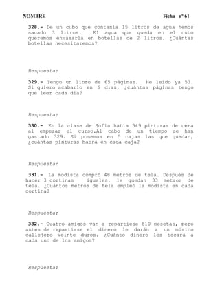 NOMBRE Ficha nº 61
328.- De un cubo que contenía 15 litros de agua hemos
sacado 3 litros. El agua que queda en el cubo
queremos envasarla en botellas de 2 litros. ¿Cuántas
botellas necesitaremos?
Respuesta:
329.- Tengo un libro de 65 páginas. He leído ya 53.
Si quiero acabarlo en 6 días, ¿cuántas páginas tengo
que leer cada día?
Respuesta:
330.- En la clase de Sofía había 349 pinturas de cera
al empezar el curso.Al cabo de un tiempo se han
gastado 329. Si ponemos en 5 cajas las que quedan,
¿cuántas pinturas habrá en cada caja?
Respuesta:
331.- La modista compró 48 metros de tela. Después de
hacer 3 cortinas iguales, le quedan 33 metros de
tela. ¿Cuántos metros de tela empleó la modista en cada
cortina?
Respuesta:
332.- Cuatro amigos van a repartiese 810 pesetas, pero
antes de repartirse el dinero le darán a un músico
callejero veinte duros. ¿Cuánto dinero les tocará a
cada uno de los amigos?
Respuesta:
 