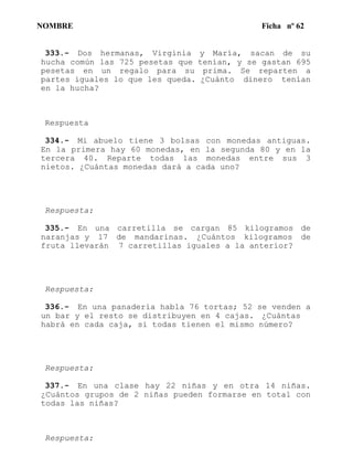 NOMBRE Ficha nº 62
333.- Dos hermanas, Virginia y María, sacan de su
hucha común las 725 pesetas que tenían, y se gastan 695
pesetas en un regalo para su prima. Se reparten a
partes iguales lo que les queda. ¿Cuánto dinero tenían
en la hucha?
Respuesta
334.- Mi abuelo tiene 3 bolsas con monedas antiguas.
En la primera hay 60 monedas, en la segunda 80 y en la
tercera 40. Reparte todas las monedas entre sus 3
nietos. ¿Cuántas monedas dará a cada uno?
Respuesta:
335.- En una carretilla se cargan 85 kilogramos de
naranjas y 17 de mandarinas. ¿Cuántos kilogramos de
fruta llevarán 7 carretillas iguales a la anterior?
Respuesta:
336.- En una panadería habla 76 tortas; 52 se venden a
un bar y el resto se distribuyen en 4 cajas. ¿Cuántas
habrá en cada caja, si todas tienen el mismo número?
Respuesta:
337.- En una clase hay 22 niñas y en otra 14 niñas.
¿Cuántos grupos de 2 niñas pueden formarse en total con
todas las niñas?
Respuesta:
 