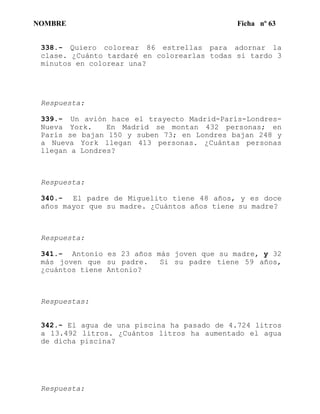 NOMBRE Ficha nº 63
338.- Quiero colorear 86 estrellas para adornar la
clase. ¿Cuánto tardaré en colorearlas todas si tardo 3
minutos en colorear una?
Respuesta:
339.- Un avión hace el trayecto Madrid-París-Londres-
Nueva York. En Madrid se montan 432 personas; en
París se bajan 150 y suben 73; en Londres bajan 248 y
a Nueva York llegan 413 personas. ¿Cuántas personas
llegan a Londres?
Respuesta:
340.- El padre de Miguelito tiene 48 años, y es doce
años mayor que su madre. ¿Cuántos años tiene su madre?
Respuesta:
341.- Antonio es 23 años más joven que su madre, y 32
más joven que su padre. Si su padre tiene 59 años,
¿cuántos tiene Antonio?
Respuestas:
342.- El agua de una piscina ha pasado de 4.724 litros
a 13.492 litros. ¿Cuántos litros ha aumentado el agua
de dicha piscina?
Respuesta:
 