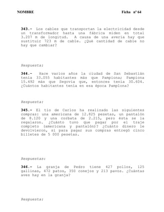NOMBRE Ficha nº 64
343.- Los cables que transportan la electricidad desde
un transformador hasta una fábrica miden en total
3.207 m de longitud. A causa de una avería hay que
sustituir 723 m de cable. ¿Qué cantidad de cable no
hay que cambiar?
Respuesta:
344.- Hace varios años la ciudad de San Sebastián
tenía 33.055 habitantes más que Pampiona; Pampiona
15.492 más que Segovia que, entonces tenía 30.604.
¿Cuántos habitantes tenía en esa época Pamplona?
Respuesta:
345.- El tio de Carlos ha realizado las siguientes
compras: una americana de 12.825 pesetas, un pantalón
de 8.120 y una corbata de 2.215, pero ésta se la
regalaron. ¿Cuánto tuvo que pagar por el traje
completo (americana y pantalón)? ¿Cuánto dinero le
devolvieron, si para pagar sus compras entregó cinco
billetes de 5 000 pesetas.
Respuestas:
346.- La granja de Pedro tiene 427 pollos, 125
gallinas, 472 patos, 350 conejos y 213 pavos. ¿Cuántas
aves hay en la granja?
Respuesta:
 