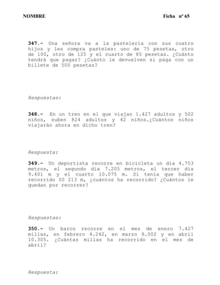 NOMBRE Ficha nº 65
347.- Una señora va a la pastelería con sus cuatro
hijos y les compra pasteles: uno de 75 pesetas, otro
de 100, otro de 125 y el cuarto de 85 pesetas. ¿Cuánto
tendrá que pagar? ¿Cuánto le devuelven si paga con un
billete de 500 pesetas?
Respuestas:
348.- En un tren en el que viajan 1.427 adultos y 502
niños, suben 824 adultos y 42 niños.¿Cuántos niños
viajarán ahora en dicho tren?
Respuesta:
349.- Un deportista recorre en bicicleta un día 4.753
metros, el segundo día 7.205 metros, el tercer día
9.401 m y el cuarto 10.075 m. Si tenía que haber
recorrido 50 213 m, ¿cuántos ha recorrido? ¿Cuántos le
quedan por recorrer?
Respuestas:
350.- Un barco recorre en el mes de enero 7.427
millas, en febrero 4.242, en marzo 8.002 y en abril
10.305. ¿Cuántas millas ha recorrido en el mes de
abril?
Respuesta:
 