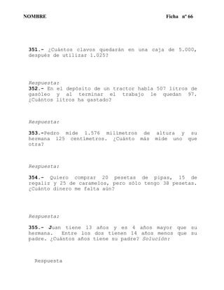 NOMBRE Ficha nº 66
351.- ¿Cuántos clavos quedarán en una caja de 5.000,
después de utilizar 1.025?
Respuesta:
352.- En el depósito de un tractor habla 507 litros de
gasóleo y al terminar el trabajo le quedan 97.
¿Cuántos litros ha gastado?
Respuesta:
353.-Pedro mide 1.576 milímetros de altura y su
hermana 125 centímetros. ¿Cuánto más mide uno que
otra?
Respuesta:
354.- Quiero comprar 20 pesetas de pipas, 15 de
regaliz y 25 de caramelos, pero sólo tengo 38 pesetas.
¿Cuánto dinero me falta aún?
Respuesta:
355.- Juan tiene 13 años y es 4 años mayor que su
hermana. Entre los dos tienen 14 años menos que su
padre. ¿Cuántos años tiene su padre? Solucíón:
Respuesta
 