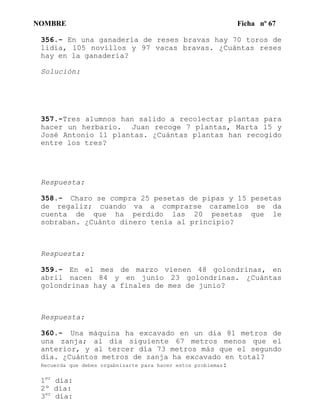 NOMBRE Ficha nº 67
356.- En una ganadería de reses bravas hay 70 toros de
lidia, 105 novillos y 97 vacas bravas. ¿Cuántas reses
hay en la ganadería?
Solución:
357.-Tres alumnos han salido a recolectar plantas para
hacer un herbario. Juan recoge 7 plantas, Marta 15 y
José Antonio 11 plantas. ¿Cuántas plantas han recogido
entre los tres?
Respuesta:
358.- Charo se compra 25 pesetas de pipas y 15 pesetas
de regaliz; cuando va a comprarse caramelos se da
cuenta de que ha perdido las 20 pesetas que le
sobraban. ¿Cuánto dinero tenía al principio?
Respuesta:
359.- En el mes de marzo vienen 48 golondrinas, en
abril nacen 84 y en junio 23 golondrinas. ¿Cuántas
golondrinas hay a finales de mes de junio?
Respuesta:
360.- Una máquina ha excavado en un día 81 metros de
una zanja; al día siguiente 67 metros menos que el
anterior, y al tercer día 73 metros más que el segundo
día. ¿Cuántos metros de zanja ha excavado en total?
Recuerda que debes orgabnizarte para hacer estos problemas:
1er
día:
2º día:
3er
día:
 