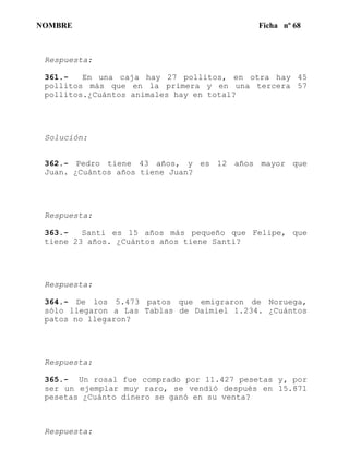 NOMBRE Ficha nº 68
Respuesta:
361.- En una caja hay 27 pollitos, en otra hay 45
pollitos más que en la primera y en una tercera 57
pollitos.¿Cuántos animales hay en total?
Solución:
362.- Pedro tiene 43 años, y es 12 años mayor que
Juan. ¿Cuántos años tiene Juan?
Respuesta:
363.- Santi es 15 años más pequeño que Felipe, que
tiene 23 años. ¿Cuántos años tiene Santi?
Respuesta:
364.- De los 5.473 patos que emigraron de Noruega,
sólo llegaron a Las Tablas de Daimiel 1.234. ¿Cuántos
patos no llegaron?
Respuesta:
365.- Un rosal fue comprado por 11.427 pesetas y, por
ser un ejemplar muy raro, se vendió después en 15.871
pesetas ¿Cuánto dinero se ganó en su venta?
Respuesta:
 
