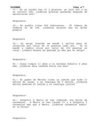 NOMBRE Ficha nº 7
37.- En un jardín hay 31 2 plantas; en otro 425 y en
un tercero 198. ¿Cuántas plantas quedarán después de
marchitarse 296?
Respuesta:
38.- Un pueblo tiene 900 habitantes. El número de
hombres es de 394. ¿Cuántas mujeres hay en dicho
pueblo?
Respuesta
39.- Un amigo francés me mandó 2 sellos para mi
colección por valor de 35 pesetas cada uno. Yo le
mandé a cambio otros por valor de 100 pesetas en
total. ¿Cuánto dinero he gastado yo más que mi amigo?
Respuesta:
40.- Juana cumple 13 años y su hermano Roberto 4 años
más. ¿Cuántos años tendrán entre los dos?
Respuesta:
41.- El padre de Merche tiene un camión que mide 13
metros de largo, y un remolque de 9 metros. ¿Cuántos
metros medirán el camión y el remolque juntos?
Respuesta:
42.- Gregorio y Marta se han comprado una bolsa de
caramelos. A Marta le han tocado 27 y a Gregorio 9
caramelos más que a Marta. ¿Cuántos caramelos había'
en la bolsa?
Respuesta:
 