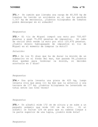 NOMBRE Ficha nº 70
371.- Un camión que llevaba una carga de 40.500 kg de
tomates ha tenido un accidente en el que ha perdido
1.317 kg de mercancía. ¿Cuántos kilogramos de tomates
podrá descargar en el almacén?
Respuesta:
372.- El tío de Miguel compró una moto por 750.407
pesetas y pagó 75.050 pesetas de impuestos. Al cabo
de varios años vende la moto por sólo 125.470 pesetas.
¿Cuánto dinero habíapagado de impuestos el tío de
Miguel en el momento de comprar la moto??
Solución:
373.- De los 91 días que ha de durar la misión de un
submarino en el fondo del mar, han pasado 84.¿Cuántos
días quedan para terminar la misión, si deciden
acortarla en 2 días?
Respuesta:
374.- Una grúa levanta una pieza de 425 kg, luego
levanta otra que pesa 111 kg más que la anterior y una
tercera de 177 kg. ¿Cuántos kilogramos ha levantado en
total entre las tres veces?
Respuesta:
375.- Un albañil mide 172 cm de altura y se sube a un
pequeño andamio que mide 163 cm de alto. Si al
albañil le faltan 124 cm para que su cabeza llegue a
la parte superior de una tapia, ¿cuánto mide ésta?
Respuesta:
 