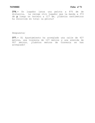 NOMBRE Ficha nº 71
376.- Un jugador lanza una pelota a 875 dm de
distancia. La recoge otro jugador que la manda a 373
dm y luego un tercero a 117 dm. ¿Cuántos centímetros
ha recorrido en total la pelota?
Respuesta:
377.- El Ayuntamiento ha arreglado una calle de 427
metros, una travesía de 127 metros y una avenida de
957 metros. ¿Cuántos metros de travesía se han
arreglado?
 