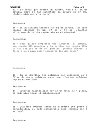 NOMBRE Ficha nº 8
43.- La cerca que cierra un huerto, tenía 43 cm de
altura, pero le han aumentado su altura en 17 cm.
¿Cuánto mide ahora la cerca?
Respuesta
44.- En un almacén tenemos 300 kg de carbón. En tres
viajes llevamos 85 kg, 67 kg y 93 kg. ¿Cuántos
kilogramos de carbón quedan aún en el almacén?
Respuesta:
45.- Luis quiere comprarse dos juguetes: el camión,
que cuesta 345 pesetas, y la pelota, que cuesta 780.
Su tío Enrique le da 900 pesetas. ¿Cuánto dinero le
falta a Luis para poder comprarse las dos cosas?
Respuesta
46.- En un desfile, los soldados van colocados en 7
filas de nueve soldados cada una. ¿Cuántos soldados
hay en el desfile?
Respuesta:
47.- ¿Cuántas habitaciones hay en un hotel de 7 pisos,
si cada piso tiene 14 habitaciones?
Respuesta:
48.- ¿Cuántos aviones tiene un ejército que posee 8
escuadrillas, si cada escuadrilla está formada por 3
aviones?
Respuesta:
 
