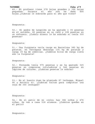 NOMBRE Ficha nº 9
49.- Mi profesor tiene 278 hojas grandes y 396 hojas
pequeñas. Durante el año nos ha dado 490
hojas.¿Cuántas le sobrarán para el año que viene?
Respuesta:
50.- El padre de Leopoldo se ha gastado 1 05 pesetas
en el autobús, 80 pesetas en un café y 108 pesetas en
un refresco. ¿Cuánto dinero le ha sobrado si tenía 300
pesetas?
Respuesta:
51.- Una furgoneta vacía carga en Barcelona 385 kg de
patatas, en Tarragona descarga 135 kg de patatas y
carga 39 kg de cebollas. ¿Cuántos kilos de carga lleva
aún la furgoneta?
Respuesta:
52.- Fernanda tenla 975 pesetas y se ha gastado 325
pesetas en comprarse rotuladores y 542 pesetas en
lápices de colores. ¿Cuántas pesetas le sobran?
Respuesta:
53.- En el huerto Juan ha plantado 87 lechugas, Miguel
96 y Antonio 63. ¿Cuántas faltan para completar una
caja de 300 lechugas?
Respuesta:
54.- En el patio de mi «cole» hay 386 niños y 476
niñas. Se van a casa 518 alumnos. ¿Cuántos quedan en
el patio?
Respuesta:
 
