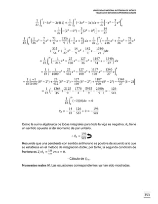 UNIVERSIDAD NACIONAL AUTÓNOMA DE MÉXICO
FACULTAD DE ESTUDIOS SUPERIORES ARAGÓN

2
1 2
1 2
1
3
∫ (−3𝑥 2 − 3𝑥 )(1) = ∫ (−3𝑥 2 − 3𝑥 ) 𝑑𝑥 = [−𝑥 3 − 𝑥 2 ]
𝐸𝐼 0
𝐸𝐼 0
𝐸𝐼
2
0
1
3 2
14
= [−(23 − 03 ) − (2 − 02 )] = −
𝐸𝐼
2
𝐸𝐼

1 8 1 3 7 2 71
335
1
4
1 8
1 4
7 3 71 2
∫ (
) (− 𝑥 + ) 𝑑𝑥 = ∫ (−
𝑥 − 𝑥 +
𝑥−
𝑥 +
𝑥 −
𝑥
𝐸𝐼 2 36
6
6
9
6
3
𝐸𝐼 2
216
36
36
+

335
1 3 14 2 142
1340
) 𝑑𝑥
𝑥+
𝑥 −
𝑥 +
𝑥−
54
27
9
9
27

1 8
1 4
25 3 127 2 1187
1340
) 𝑑𝑥
= ∫ (−
𝑥 +
𝑥 −
𝑥 +
𝑥−
𝐸𝐼 2
216
108
36
54
27
1
1
25 4 127 3 1187 2 1340 8
5
= [−
𝑥 +
𝑥 −
𝑥 +
𝑥 −
𝑥]
𝐸𝐼
1080
432
108
108
27
2
=

1 −1
25 4
127 3
1187 2
1340
(8 − 2)]
[
(85 − 25 ) +
(8 − 24 ) −
(8 − 23 ) +
(8 − 22 ) −
𝐸𝐼 1080
432
108
108
27

=

1
1364 2125 1778 5935 2680
126
(−
)=−
+
−
+
−
𝐸𝐼
45
9
3
9
9
5𝐸𝐼
1 9
∫ (−3)(0) 𝑑𝑥 = 0
𝐸𝐼 8
𝜃𝐴 = −

14 126
196
−
+0= −
𝐸𝐼 5𝐸𝐼
5𝐸𝐼

Como la suma algebraica de todas integrales para toda la viga es negativa, 𝜃 𝐴 tiene
un sentido opuesto al del momento de par unitario.
∴ 𝜃𝐴 =

196
5𝐸𝐼

Recuerde que una pendiente con sentido antihorario es positiva de acuerdo a lo que
se establece en el método de integración doble; por tanto, la segunda condición de
196
frontera es 2) 𝜃1 = 5𝐸𝐼 𝑒𝑛 𝑥 = 0.
- Cálculo de 𝛿 𝑉𝐴 .
Momentos reales 𝑴. Las ecuaciones correspondientes ya han sido mostradas.

353

 
