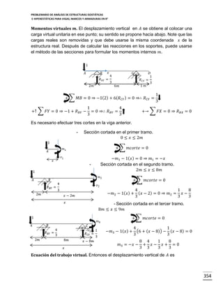 PROBLEMARIO DE ANÁLISIS DE ESTRUCTURAS ISOSTÁTICAS
E HIPERESTÁTICAS PARA VIGAS, MARCOS Y ARMADURAS EN R 2

Momentos virtuales 𝒎. El desplazamiento vertical en 𝐴 se obtiene al colocar una
carga virtual unitaria en ese punto; su sentido se propone hacia abajo. Note que las
cargas reales son removidas y que debe usarse la misma coordenada 𝑥 de la
estructura real. Después de calcular las reacciones en los soportes, puede usarse
el método de las secciones para formular los momentos internos 𝑚.
1
𝐵

𝐴

𝑥

𝑅 𝐵𝑌 =
2𝑚

𝐶

4

𝑅 𝐶𝑌 =

3

1 𝑚

6𝑚

𝐷
1

3

+ ∑ 𝑀𝐵 = 0 ⇒ −1(2) + 6( 𝑅 𝐶𝑌 ) = 0 ⇒∴ 𝑅 𝐶𝑌 =
+↑ ∑ 𝐹𝑌 = 0 ⇒ −1 + 𝑅 𝐵𝑌 −

1
4
= 0 ⇒∴ 𝑅 𝐵𝑌 =
3
3

1
3

+→ ∑ 𝐹𝑋 = 0 ⇒ 𝑅 𝐵𝑋 = 0

Es necesario efectuar tres cortes en la viga anterior.
-

Sección cortada en el primer tramo.
0 ≤ 𝑥 ≤ 2𝑚
+ ∑ 𝑚𝑐𝑜𝑟𝑡𝑒 = 0

-

−𝑚1 − 1( 𝑥 ) = 0 ⇒ 𝑚1 = −𝑥
Sección cortada en el segundo tramo.
2𝑚 ≤ 𝑥 ≤ 8𝑚
+ ∑ 𝑚𝑐𝑜𝑟𝑡𝑒 = 0
4
1
8
−𝑚2 − 1( 𝑥 ) + ( 𝑥 − 2) = 0 ⇒ 𝑚2 = 𝑥 −
3
3
3
- Sección cortada en el tercer tramo.
8𝑚 ≤ 𝑥 ≤ 9𝑚
+ ∑ 𝑚𝑐𝑜𝑟𝑡𝑒 = 0
4
1
−𝑚3 − 1( 𝑥 ) + (6 + ( 𝑥 − 8)) − ( 𝑥 − 8) = 0
3
3
𝑚3 = −𝑥 −

8 4
1
8
+ 𝑥− 𝑥+ =0
3 3
3
3

Ecuación del trabajo virtual. Entonces el desplazamiento vertical de 𝐴 es

354

 