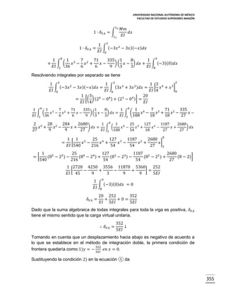 UNIVERSIDAD NACIONAL AUTÓNOMA DE MÉXICO
FACULTAD DE ESTUDIOS SUPERIORES ARAGÓN

𝐿2

1 ∙ 𝛿 𝑉𝐴 = ∫
𝐿1

1 ∙ 𝛿 𝑉𝐴 =
+

𝑀𝑚
𝑑𝑥
𝐸𝐼

1 2
∫ (−3𝑥 2 − 3𝑥 )(−𝑥 ) 𝑑𝑥
𝐸𝐼 0

1 8 1 3 7 2 71
335 1
8
1 9
∫ (
) ( 𝑥 − ) 𝑑𝑥 + ∫ (−3)(0) 𝑑𝑥
𝑥 − 𝑥 +
𝑥−
𝐸𝐼 2 36
6
6
9
3
3
𝐸𝐼 8

Resolviendo integrales por separado se tiene
2
1 2
1 2
1 3 4
2
3
2)
3]
∫ (−3𝑥 − 3𝑥 )(−𝑥 ) 𝑑𝑥 = ∫ (3𝑥 + 3𝑥 𝑑𝑥 = [ 𝑥 + 𝑥
𝐸𝐼 0
𝐸𝐼 0
𝐸𝐼 4
0
1 3
20
= [( ) (24 − 04 ) + (23 − 03 )] =
𝐸𝐼 4
𝐸𝐼

1 8 1 3 7 2 71
335 1
8
1 8 1 4
7 3 71 2 335
∫ (
𝑥 − 𝑥 +
𝑥−
) ( 𝑥 − ) 𝑑𝑥 = ∫ (
𝑥 −
𝑥 +
𝑥 −
𝑥−
𝐸𝐼 2 36
6
6
9
3
3
𝐸𝐼 2 108
18
18
27

2 3 28 2 284
2680
1 8 1 4 25 3 127 2 1187
2680
𝑥 +
𝑥 −
𝑥+
) 𝑑𝑥 = ∫ (
𝑥 −
𝑥 +
𝑥 −
𝑥+
) 𝑑𝑥
27
9
9
27
𝐸𝐼 2 108
54
18
27
27
1 1 5
25 4 127 3 1187 2 2680 8
= [
𝑥 −
𝑥 +
𝑥 −
𝑥 +
𝑥]
𝐸𝐼 540
216
54
54
27
2
=[

1
25 4
127 3
1187 2
2680
(85 − 25 ) −
(8 − 24 ) +
(8 − 23 ) −
(8 − 22 ) +
(8 − 2)]
540
216
54
54
27
1 2728 4250 3556 11870 5360
252
[
]=
−
+
−
+
𝐸𝐼 45
9
3
9
9
5𝐸𝐼
1 9
∫ (−3)(0) 𝑑𝑥 = 0
𝐸𝐼 8
𝛿 𝑉𝐴 =

20 252
352
+
+0=
𝐸𝐼 5𝐸𝐼
5𝐸𝐼

Dado que la suma algebraica de todas integrales para toda la viga es positiva, 𝛿 𝑉𝐴
tiene el mismo sentido que la carga virtual unitaria.
∴ 𝛿 𝑉𝐴 =

352
↓
5𝐸𝐼

Tomando en cuenta que un desplazamiento hacia abajo es negativo de acuerdo a
lo que se establece en el método de integración doble, la primera condición de
352
frontera quedaría como:1)𝑦 = −
𝑒𝑛 𝑥 = 0.
5𝐸𝐼

Sustituyendo la condición 2) en la ecuación ① da

355

 