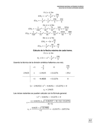 UNIVERSIDAD NACIONAL AUTÓNOMA DE MÉXICO
FACULTAD DE ESTUDIOS SUPERIORES ARAGÓN

0 ≤ 𝑥 ≤ 2𝑚
3
196
𝐸𝐼𝜃1 = −𝑥 3 − 𝑥 2 +
2
5
1 4 1 3 196
352
𝐸𝐼𝑦1 = − 𝑥 − 𝑥 +
𝑥−
4
2
5
5
2𝑚 ≤ 𝑥 ≤ 8𝑚
1 4
7 3 71 2 335
3554
𝐸𝐼𝜃2 = −
𝑥 −
𝑥 +
𝑥 −
𝑥+
144
18
12
9
45
1 5
7 4 71 3 335 2 3554
880
𝐸𝐼𝑦2 =
𝑥 −
𝑥 +
𝑥 −
𝑥 +
𝑥−
720
72
36
18
45
9
8𝑚 ≤ 𝑥 ≤ 9𝑚
66
𝐸𝐼𝜃3 = −3𝑥 +
5
3 2 66
48
𝐸𝐼𝑦3 = − 𝑥 +
𝑥−
2
5
5
Cálculo de la flecha máxima de cada tramo.
0 ≤ 𝑥 ≤ 2𝑚
𝜃1 = 0 = −𝑥 3 −

3 2 196
𝑥 +
2
5

Usando la técnica de la división sintética hallamos una raíz.
−1
2.9635

−

3
2

0

196
5

↓

−2.9635

−13.2276

−39.2

−1

−4.4635

−13.2276

0

( 𝑥 − 2.9635)(−𝑥 2 − 4.4635𝑥 − 13.2276) = 0
𝑥1 ≈ 2.9635
Las raíces restantes se pueden calcular con la fórmula general.
−𝑥 2 − 4.4635𝑥 − 13.2276 = 0
𝑥=

−(−4.4635) ± √(−4.4635)2 − 4(−1)(−13.2276)
2(−1)

𝑥1 =

4.4635 − √−32.9882
= −2.23175 − 2.87174𝒾
−2

357

 