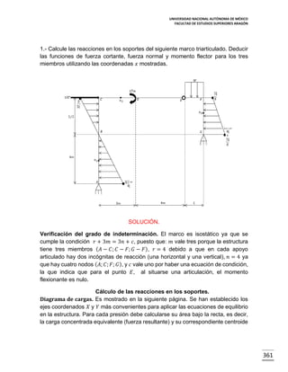 UNIVERSIDAD NACIONAL AUTÓNOMA DE MÉXICO
FACULTAD DE ESTUDIOS SUPERIORES ARAGÓN

1.- Calcule las reacciones en los soportes del siguiente marco triarticulado. Deducir
las funciones de fuerza cortante, fuerza normal y momento flector para los tres
miembros utilizando las coordenadas 𝑥 mostradas.

SOLUCIÓN.
Verificación del grado de indeterminación. El marco es isostático ya que se
cumple la condición 𝑟 + 3𝑚 = 3𝑛 + 𝑐, puesto que: 𝑚 vale tres porque la estructura
tiene tres miembros ( 𝐴 − 𝐶; 𝐶 − 𝐹; 𝐺 − 𝐹 ), 𝑟 = 4 debido a que en cada apoyo
articulado hay dos incógnitas de reacción (una horizontal y una vertical), 𝑛 = 4 ya
que hay cuatro nodos ( 𝐴; 𝐶; 𝐹; 𝐺 ), y 𝑐 vale uno por haber una ecuación de condición,
la que indica que para el punto 𝐸, al situarse una articulación, el momento
flexionante es nulo.
Cálculo de las reacciones en los soportes.
Diagrama de cargas. Es mostrado en la siguiente página. Se han establecido los
ejes coordenados 𝑋 y 𝑌 más convenientes para aplicar las ecuaciones de equilibrio
en la estructura. Para cada presión debe calcularse su área bajo la recta, es decir,
la carga concentrada equivalente (fuerza resultante) y su correspondiente centroide

361

 
