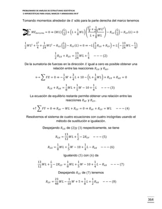 PROBLEMARIO DE ANÁLISIS DE ESTRUCTURAS ISOSTÁTICAS
E HIPERESTÁTICAS PARA VIGAS, MARCOS Y ARMADURAS EN R 2

Tomando momentos alrededor de 𝐸 sólo para la parte derecha del marco tenemos

+ ∑ 𝑀𝐸 𝑑𝑒𝑟𝑒𝑐ℎ𝑎

𝐿2 1
2
𝐿
1
4 + 24 𝑊𝐿 ) − 𝑅 ( 𝐿) − 𝑅 ( 𝐿) = 0
= 0 ⇒ ( 𝑊𝐿) ( ) + (𝐿 + 𝑊𝐿) (
𝐺𝑋
𝐺𝑌
1
2
8
2
𝐿 + 𝑊𝐿
8

1
𝐿2 1
𝐿
1
13
𝐿
2
𝑊𝐿 + +
𝑊𝐿2 − 𝑅 𝐺𝑋 ( ) − 𝑅 𝐺𝑌 ( 𝐿) = 0 ⇒ −𝐿 ( 𝑅 𝐺𝑋 + 𝑅 𝐺𝑌 ) = 𝐿 (−
𝑊𝐿 − )
2
4 24
2
2
24
4

1
13
𝐿
𝑅 𝐺𝑋 + 𝑅 𝐺𝑌 =
𝑊𝐿 +
2
24
4

− − − (2)

De la sumatoria de fuerzas en la dirección 𝑋 igual a cero es posible obtener una
relación entre las reacciones 𝑅 𝐺𝑋 y 𝑅 𝐴𝑋 .
+→ ∑ 𝐹𝑋 = 0 ⇒ −

1
3
1
𝑊 + 𝐿 + 10 − (L + 𝑊𝐿) + 𝑅 𝐺𝑋 + 𝑅 𝐴𝑋 = 0
5
4
8

𝑅 𝐺𝑋 + 𝑅 𝐴𝑋 =

1
1
1
𝑊𝐿 + 𝑊 − 10 + 𝐿
8
5
4

− − − (3)

La ecuación de equilibrio restante permite obtener una relación entre las
reacciones 𝑅 𝐴𝑌 y 𝑅 𝐺𝑌 .
+↑ ∑ 𝐹𝑌 = 0 ⇒ 𝑅 𝐴𝑌 − 𝑊𝐿 + 𝑅 𝐺𝑌 = 0 ⇒ 𝑅 𝐴𝑌 + 𝑅 𝐺𝑌 = 𝑊𝐿

− − − (4)

Resolvemos el sistema de cuatro ecuaciones con cuatro incógnitas usando el
método de sustitución e igualación.
Despejando 𝑅 𝐺𝑋 de (2)y (3) respectivamente, se tiene
𝑅 𝐺𝑋 =
𝑅 𝐺𝑋 =

13
𝐿
𝑊𝐿 + − 2𝑅 𝐺𝑌
12
2

− − − (5)

1
1
1
𝑊𝐿 + 𝑊 − 10 + 𝐿 − 𝑅 𝐴𝑋
8
5
4

− − − (6)

Igualando (5) con (6) da
13
𝐿
1
1
1
𝑊𝐿 + − 2𝑅 𝐺𝑌 = 𝑊𝐿 + 𝑊 − 10 + 𝐿 − 𝑅 𝐴𝑋
12
2
8
5
4

− − − (7)

Despejando 𝑅 𝐺𝑌 de (7) tenemos
𝑅 𝐺𝑌 =

23
1
1
1
𝑊𝐿 −
𝑊 + 5 + 𝐿 + 𝑅 𝐴𝑋
48
10
8
2

− − − (8)

364

 