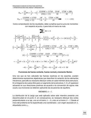 PROBLEMARIO DE ANÁLISIS DE ESTRUCTURAS ISOSTÁTICAS
E HIPERESTÁTICAS PARA VIGAS, MARCOS Y ARMADURAS EN R 2

𝑅 𝐺𝑋 =
𝑅 𝐺𝑋 =

13
1
13189𝑊 + 11760 23𝐿𝑊 175𝑊 + 288
)
𝑊𝐿 + 𝐿 − 2 (−
+
+
12
2
240( 𝐿 + 15)
48
48

13189𝑊 + 11760
𝑊 1
175𝑊 + 288
+ 𝐿( + )−
120( 𝐿 + 15)
8 2
24

− − − (16)

Como comprobación de los resultados, debe cumplirse que la suma de momentos
con respecto al punto 𝐴 para todo el marco es nula.
+ ∑ 𝑀𝐴 = 0

−[

1
4 (10 𝑊)
2

𝐿
(2) (3)
1
2 𝐿
𝐿
𝐿
] ( (4)) + [
] (4 + ( )) + 10 ( + 4) + 1 + ( 𝑊 )( 𝐿) (7 + ) −
3
2
3 2
2
2

𝐿2 1
2
1
𝐿 4 + 24 𝑊𝐿
13189𝑊 + 11760
𝑊 1
175𝑊 + 288
(𝐿 + 𝑊𝐿) [( −
) + 4] + (
+ 𝐿( + )−
)
1
8
2
120( 𝐿 + 15)
8 2
24
𝐿 + 8 𝑊𝐿

(4) − (−

13189𝑊 + 11760 23𝐿𝑊 175𝑊 + 288
) (7 + 𝐿 )
+
+
240( 𝐿 + 15)
48
48

4
1 2
1
𝐿2
1
𝐿2
1
2
2
=−
𝑊 + 3𝐿 + 𝐿 + 5𝐿 + 40 + 1 + 7𝑊𝐿 + 𝑊𝐿 − −
𝑊𝐿 + +
𝑊𝐿2
15
4
2
2 16
4 24
−4𝐿 −

1
23
13
4
𝑊𝐿 −
𝑊𝐿2 −
𝑊𝐿 − 4𝐿 +
𝑊 − 41 = 0
2
48
2
15

𝑂𝐾

Funciones de fuerza cortante, fuerza normal y momento flector.
Una vez que se han calculado las fuerzas reactivas en los soportes, pueden
determinarse expresiones algebraicas que describan la variación de los elementos
mecánicos; para ello es necesario efectuar cortes en cada miembro de la estructura.
En el diagrama de cuerpo libre para un segmento de la estructura, 𝑉, 𝑁 y 𝑀 aparecen
actuando en sus direcciones positivas de acuerdo a la convención de signos más
usual y sus funciones se obtienen aplicando las ecuaciones de equilibrio.
MIEMBRO 𝐴 − 𝐶.
La distribución de la carga que está aplicada sobre este miembro presenta una
discontinuidad en el punto 𝐵; en consecuencia, es necesario efectuar dos cortes
perpendiculares a su eje, uno en el tramo 𝐴 − 𝐵 y otro en el tramo 𝐵 − 𝐶.Desde el
inicio del problema se ha especificado una coordenada 𝑥 con origen asociado en 𝐴,
etiquetada como 𝑥1 .

366

 