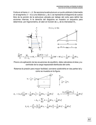 UNIVERSIDAD NACIONAL AUTÓNOMA DE MÉXICO
FACULTAD DE ESTUDIOS SUPERIORES ARAGÓN

Corte en el tramo 𝐴 − 𝐵. Se secciona la estructura en un punto arbitrario (intermedio
en el segmento 𝐴 − 𝐵) a una distancia 𝑥1 de 𝐴; se representa el diagrama de cuerpo
libre de la porción de la estructura ubicada por debajo del corte para definir las
acciones internas. A la derecha del diagrama se muestra un esquema para
determinar, por trigonometría, el valor en función de 𝑥1 de la intensidad 𝑊1 .
0 ≤ 𝑥1 ≤ 4𝑚
1
𝑊
10
𝑊1

𝐵

𝑐𝑜𝑟𝑡𝑒

𝐴

4𝑚
𝑥1

4𝑚 − 𝑥1

1
1
(
)
10 𝑊 = 𝑊1 ⇒ 𝑊 = 10 𝑊 4 − 𝑥1 = 1 (4𝑊 − 𝑊𝑥 ) = 1 𝑊 − 1 𝑊𝑥
1
1
1
4
4 − 𝑥1
4
40
10
40
Previo a la aplicación de las ecuaciones de equilibrio, debe calcularse el área y su
centroide de la carga trapezoidal distribuida del corte.
Rotamos la presión para mayor facilidad; conviene subdividirla en dos partes tal y
como se muestra en la figura.

1
1
1
1
2
𝐴1´ = ( 𝑥1 ) (
𝑊−
𝑊𝑥1 ) =
𝑊𝑥1 −
𝑊𝑥1
10
40
10
40
∴ 𝐴1𝑐 = ∑ 𝐴 =

𝐴2´ =

( 𝑥1 ) (

1
40 𝑊𝑥1 ) = 1 𝑊𝑥 2
1
2
80

1
1
2
𝑊𝑥1 −
𝑊𝑥1
10
80

1
1
1
1
1
2
2
3
𝑥̅1´ 𝐴1´ = ( 𝑥1 ) (
𝑊𝑥1 −
𝑊𝑥1 ) =
𝑊𝑥1 −
𝑊𝑥1
2
10
40
20
80

367

 