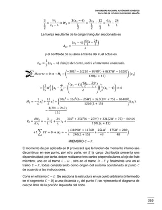 UNIVERSIDAD NACIONAL AUTÓNOMA DE MÉXICO
FACULTAD DE ESTUDIOS SUPERIORES ARAGÓN

3
𝑊2
3( 𝑥1 − 4)
3𝑥1 12 6𝑥1 24
=
⇒ 𝑊2 =
=
−
=
−
𝐿
𝐿
𝐿
𝐿
𝑥1 − 4
𝐿
𝐿
2
2
2
2
La fuerza resultante de la carga triangular seccionada es

𝐴2𝑐

6𝑥
24
( 𝑥1 − 4) ( 1 − )
𝐿
𝐿
=
2

y el centroide de su área a través del cual actúa es
𝑥̅2𝑐 =

1
( 𝑥 − 4) 𝑑𝑒𝑏𝑎𝑗𝑜 𝑑𝑒𝑙 𝑐𝑜𝑟𝑡𝑒, 𝑠𝑜𝑏𝑟𝑒 𝑒𝑙 𝑚𝑖𝑒𝑚𝑏𝑟𝑜 𝑎𝑛𝑎𝑙𝑖𝑧𝑎𝑑𝑜.
3 1

−30𝐿2 − 𝐿(210 − 899𝑊 ) + 8(37𝑊 − 1020)
+ ∑ 𝑀𝑐𝑜𝑟𝑡𝑒 = 0 ⇒ −𝑀2 − (
) ( 𝑥1 )
120( 𝐿 + 15)
6𝑥
24
( 𝑥1 − 4) ( 1 − ) 1
1
4
𝐿
𝐿
+ ( 𝑊) (𝑥1 − ) − (
) ( ( 𝑥1 − 4)) = 0
5
3
2
3

𝑀2 = −

1 3 12 2
30𝐿3 + 35𝐿2 (6 − 25𝑊 ) + 32𝐿(2𝑊 + 75) − 86400
𝑥1 +
𝑥1 + (
) ( 𝑥1 )
𝐿
𝐿
120𝐿 ( 𝐿 + 15)
4(𝐿𝑊 − 240)
−
15𝐿

𝑑𝑀2
3 2 24
30𝐿3 + 35𝐿2 (6 − 25𝑊 ) + 32𝐿 (2𝑊 + 75) − 86400
𝑉2 =
= − 𝑥1 +
𝑥 +
𝑑𝑥1
𝐿
𝐿 1
120𝐿 ( 𝐿 + 15)
+↑ ∑ 𝐹𝑌 = 0 ⇒ 𝑁2 = − (

13189𝑊 + 11760 25𝐿𝑊 175𝑊 + 288
)
+
−
240( 𝐿 + 15)
48
48

MIEMBRO 𝐶 − 𝐹.
El momento de par aplicado en 𝐷 provocará que la función de momento interno sea
discontinua en ese punto; por otra parte, en 𝐸 la carga distribuida presenta una
discontinuidad; por tanto, deben realizarse tres cortes perpendiculares al eje de éste
miembro, uno en el tramo 𝐶 − 𝐷 , otro en el tramo 𝐷 − 𝐸 y finalmente uno en el
tramo 𝐸 − 𝐹, todos considerando como origen del sistema coordenado al punto 𝐶
de acuerdo a las instrucciones.
Corte en el tramo 𝐶 − 𝐷. Se secciona la estructura en un punto arbitrario (intermedio
en el segmento 𝐶 − 𝐷) a una distancia 𝑥2 del punto 𝐶; se representa el diagrama de
cuerpo libre de la porción izquierda del corte.

369

 