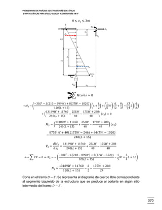 PROBLEMARIO DE ANÁLISIS DE ESTRUCTURAS ISOSTÁTICAS
E HIPERESTÁTICAS PARA VIGAS, MARCOS Y ARMADURAS EN R 2

0 ≤ 𝑥2 ≤ 3𝑚

+ ∑ 𝑀𝑐𝑜𝑟𝑡𝑒 = 0
−𝑀3 − (

−30𝐿2 − 𝐿(210 − 899𝑊) + 8(37𝑊 − 1020)
𝐿
1
𝐿 8
3
𝐿
) (4 + ) + ( 𝑊) ( + ) − ( 𝐿) ( )
120(𝐿 + 15)
2
5
2 3
4
6
13189𝑊 + 11760 25𝐿𝑊 175𝑊 + 288
+(
+
−
) (𝑥2 ) = 0
240(𝐿 + 15)
48
48

𝑀3 = (

13189𝑊 + 11760
240( 𝐿 + 15)

+

25𝐿𝑊
48

−

175𝑊 + 288
48

) ( 𝑥2 )

875𝐿2 𝑊 + 40𝐿 (175𝑊 − 246) + 64(7𝑊 − 1020)
−
240(𝐿 + 15)
𝑉3 =

𝑑𝑀3 13189𝑊 + 11760 25𝐿𝑊 175𝑊 + 288
=
+
−
𝑑𝑥2
240( 𝐿 + 15)
48
48

−30𝐿2 − 𝐿(210 − 899𝑊) + 8(37𝑊 − 1020) 1
3
+→ ∑ 𝐹𝑋 = 0 ⇒ 𝑁3 = − (
− 𝑊 + 𝐿 + 10)
120(𝐿 + 15)
5
4

𝑁3 =

13189𝑊 + 11760 𝐿 175𝑊 + 288
− −
120( 𝐿 + 15)
2
24

Corte en el tramo 𝐷 − 𝐸. Se representa el diagrama de cuerpo libre correspondiente
al segmento izquierdo de la estructura que se produce al cortarla en algún sitio
intermedio del tramo 𝐷 − 𝐸.

370

 