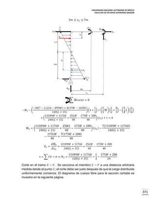 UNIVERSIDAD NACIONAL AUTÓNOMA DE MÉXICO
FACULTAD DE ESTUDIOS SUPERIORES ARAGÓN

3𝑚 ≤ 𝑥2 ≤ 7𝑚

+ ∑ 𝑀𝑐𝑜𝑟𝑡𝑒 = 0
−𝑀3 − (

−30𝐿2 − 𝐿(210 − 899𝑊) + 8(37𝑊 − 1020)
𝐿
1
𝐿 8
3
𝐿
) (4 + ) + ( 𝑊) ( + ) − ( 𝐿) ( )
120(𝐿 + 15)
2
5
2 3
4
6
13189𝑊 + 11760 25𝐿𝑊 175𝑊 + 288
+(
+
−
) (𝑥2 ) + 1 = 0
240(𝐿 + 15)
48
48

𝑀4 = (

13189𝑊 + 11760 25𝑊𝐿 175𝑊 + 288
7(13189𝑊 + 11760)
) ( 𝑥2 ) −
+
−
240( 𝐿 + 15)
48
48
240( 𝐿 + 15)
175𝐿𝑊 7(175𝑊 + 288)
−
+
48
48
𝑉4 =

𝑑𝑀4 13189𝑊 + 11760 25𝐿𝑊 175𝑊 + 288
=
+
−
𝑑𝑥2
240( 𝐿 + 15)
48
48

+→ ∑ 𝐹𝑋 = 0 ⇒ 𝑁4 =

13189𝑊 + 11760 𝐿 175𝑊 + 288
− −
120( 𝐿 + 15)
2
24

Corte en el tramo 𝐸 − 𝐹. Se secciona al miembro 𝐶 − 𝐹 a una distancia arbitraria
medida desde el punto 𝐶; el corte debe ser justo después de que la carga distribuida
uniformemente comience. El diagrama de cuerpo libre para la sección cortada se
muestra en la siguiente página.

371

 
