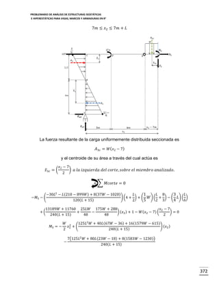 PROBLEMARIO DE ANÁLISIS DE ESTRUCTURAS ISOSTÁTICAS
E HIPERESTÁTICAS PARA VIGAS, MARCOS Y ARMADURAS EN R 2

7𝑚 ≤ 𝑥2 ≤ 7𝑚 + 𝐿

La fuerza resultante de la carga uniformemente distribuida seccionada es
𝐴3𝑐 = 𝑊( 𝑥2 − 7)
y el centroide de su área a través del cual actúa es
𝑥̅3 𝑐 = (

𝑥2 − 7
2

) 𝑎 𝑙𝑎 𝑖𝑧𝑞𝑢𝑖𝑒𝑟𝑑𝑎 𝑑𝑒𝑙 𝑐𝑜𝑟𝑡𝑒, 𝑠𝑜𝑏𝑟𝑒 𝑒𝑙 𝑚𝑖𝑒𝑚𝑏𝑟𝑜 𝑎𝑛𝑎𝑙𝑖𝑧𝑎𝑑𝑜.
+ ∑ 𝑀𝑐𝑜𝑟𝑡𝑒 = 0

−𝑀5 − (

−30𝐿2 − 𝐿(210 − 899𝑊) + 8(37𝑊 − 1020)
𝐿
1
𝐿 8
3
𝐿
) (4 + ) + ( 𝑊) ( + ) − ( 𝐿) ( )
120(𝐿 + 15)
2
5
2 3
4
6

13189𝑊 + 11760 25𝐿𝑊 175𝑊 + 288
𝑥2 − 7
+(
+
−
) (𝑥2 ) + 1 − 𝑊(𝑥2 − 7) (
)=0
240(𝐿 + 15)
48
48
2
𝑀5 = −

𝑊 2
125𝐿2 𝑊 + 40𝐿(67𝑊 − 36) + 16(1579𝑊 − 615)
𝑥2 + (
) (𝑥2 )
2
240(𝐿 + 15)
−

7(125𝐿2 𝑊 + 80𝐿(23𝑊 − 18) + 8(1583𝑊 − 1230))
240(𝐿 + 15)

372

 