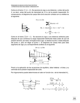PROBLEMARIO DE ANÁLISIS DE ESTRUCTURAS ISOSTÁTICAS
E HIPERESTÁTICAS PARA VIGAS, MARCOS Y ARMADURAS EN R 2

Corte en el tramo ① ( 𝐴 − 𝐵). Se secciona la viga a una distancia 𝑥 antes del punto
𝐵, es decir, antes del punto de intensidad de 2𝑇/𝑚 de la presión trapezoidal. En
consecuencia, el diagrama de cuerpo libre de la sección cortada con su análisis es
el siguiente:
0 ≤ 𝑥 ≤ 2𝑚
+ ∑ 𝑀𝑐𝑜𝑟𝑡𝑒 = 0

3𝑇
6 𝑇/𝑚

𝐴

𝑀1
𝑥

𝑥
𝑀1 = −6( 𝑥 ) ( ) − 3𝑥 = −3𝑥 2 − 3𝑥
2

𝑉1

𝑉1 =

𝑑𝑀1
= −6𝑥 − 3
𝑑𝑥

Corte en el tramo ②( 𝐵 − 𝐶 ). Se secciona la viga a una distancia arbitraria justo
después de que comienza la carga trapezoidal distribuida hasta antes de que tal
presión termine; por tanto, la longitud de la viga va desde el punto 𝐴 hasta después
del punto 𝐵, pero sin llegar al punto 𝐶. El diagrama de cuerpo libre para éste
segmento de viga y su correspondiente análisis es el siguiente:
2𝑚 ≤ 𝑥 ≤ 8𝑚

Previo a la aplicación de las ecuaciones de equilibrio, debe hallarse el área y su
centroide de la presión trapezoidal del corte.
Por trigonometría puede determinarse el valor en función de 𝑥 de la intensidad 𝑊1 .

1𝑇/𝑚
𝑦
=
6𝑚
8𝑚 − 𝑥
𝑦=

(1)(8 − 𝑥 ) 4 1
= − 𝑥
6
3 6

4 1
7 1
𝑊1 = 1 + 𝑦 = 1 + ( − 𝑥) = − 𝑥
3 6
3 6

346

 