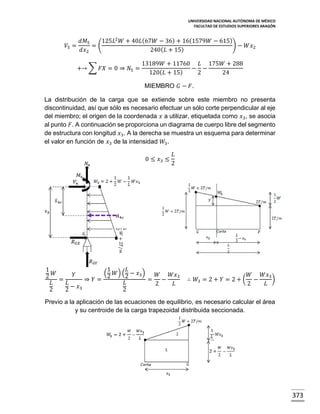 UNIVERSIDAD NACIONAL AUTÓNOMA DE MÉXICO
FACULTAD DE ESTUDIOS SUPERIORES ARAGÓN

𝑉5 =

𝑑𝑀5
125𝐿2 𝑊 + 40𝐿 (67𝑊 − 36) + 16(1579𝑊 − 615)
=(
) − 𝑊𝑥2
𝑑𝑥2
240( 𝐿 + 15)
+→ ∑ 𝐹𝑋 = 0 ⇒ 𝑁5 =

13189𝑊 + 11760 𝐿 175𝑊 + 288
− −
120( 𝐿 + 15)
2
24
MIEMBRO 𝐺 − 𝐹.

La distribución de la carga que se extiende sobre este miembro no presenta
discontinuidad, así que sólo es necesario efectuar un sólo corte perpendicular al eje
del miembro; el origen de la coordenada 𝑥 a utilizar, etiquetada como 𝑥3 , se asocia
al punto 𝐹. A continuación se proporciona un diagrama de cuerpo libre del segmento
de estructura con longitud 𝑥3 . A la derecha se muestra un esquema para determinar
el valor en función de 𝑥3 de la intensidad 𝑊3 .
0 ≤ 𝑥3 ≤

𝐿
2

1
𝐿
1
(2 𝑊) (2 − 𝑥3 )
𝑊
𝑌
𝑊
𝑊𝑥3
2
=
⇒ 𝑌=
= −
𝐿
𝐿
𝐿
2
𝐿
2
2 − 𝑥3
2

∴ 𝑊3 = 2 + 𝑌 = 2 + (

𝑊
𝑊𝑥3
)
−
2
𝐿

Previo a la aplicación de las ecuaciones de equilibrio, es necesario calcular el área
y su centroide de la carga trapezoidal distribuida seccionada.

373

 