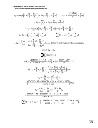 PROBLEMARIO DE ANÁLISIS DE ESTRUCTURAS ISOSTÁTICAS
E HIPERESTÁTICAS PARA VIGAS, MARCOS Y ARMADURAS EN R 2

𝐴1´´

𝑊
𝑊𝑥3
𝑊
𝑊 2
)) = 2𝑥3 +
= ( 𝑥3 ) (2 + ( −
𝑥3 −
𝑥
2
𝐿
2
𝐿 3
∴ 𝐴4𝑐 = ∑ 𝐴 = 2𝑥3 +

𝐴2´´ =

𝑊𝑥3
𝐿 ) = 𝑊 𝑥2
2
2𝐿 3

( 𝑥3 ) (

𝑊
𝑊 2
𝑥3 −
𝑥
2
2𝐿 3

1
𝑊
𝑊 2
𝑊 2
𝑊 3
2
𝑥̅1´´ 𝐴1´´ = ( 𝑥3 ) (2𝑥3 +
𝑥3 −
𝑥3 ) = 𝑥3 +
𝑥3 −
𝑥
2
2
𝐿
4
2𝐿 3
2
𝑊 2
𝑊 3
𝑥̅2´´ 𝐴2´´ = ( 𝑥3 ) (
𝑥3 ) =
𝑥
3
2𝐿
3𝐿 3
∴ 𝑥̅4 𝑐

2
∑ 𝑥̅ 𝐴 = 𝑥3 +

𝑊 2
𝑊 3
𝑥3 −
𝑥
4
6𝐿 3

𝑊 2
𝑊 3
2
𝑥3 + 4 𝑥3 − 6𝐿 𝑥3
∑ 𝑥̅ 𝐴
=
=
𝑑𝑒𝑏𝑎𝑗𝑜 𝑑𝑒𝑙 𝑐𝑜𝑟𝑡𝑒 𝑠𝑜𝑏𝑟𝑒 𝑒𝑙 𝑚𝑖𝑒𝑚𝑏𝑟𝑜 𝑎𝑛𝑎𝑙𝑖𝑧𝑎𝑑𝑜,
𝑊
𝑊 2
∑ 𝐴
2𝑥3 + 2 𝑥3 − 2𝐿 𝑥3
𝑑𝑜𝑛𝑑𝑒 𝑥̅4𝑐 < 𝑥3 .
+ ∑ 𝑀𝑐𝑜𝑟𝑡𝑒 = 0
−𝑀6 − (

13189𝑊 + 11760
𝑊 1
175𝑊 + 288
) ( 𝑥3 )
+ 𝐿( + )−
120( 𝐿 + 15)
8 2
24

𝑊 2
𝑊 3
2
𝑥3 +
𝑥3 −
𝑥
𝑊
𝑊 2
4
6𝐿 3 ) = 0
+ (2𝑥3 +
𝑥3 −
𝑥3 ) (
𝑊
𝑊 2
2
2𝐿
2𝑥3 + 2 𝑥3 − 2𝐿 𝑥3
𝑊 3
𝑊
2
𝑥3 + ( + 1) 𝑥3
6𝐿
4
15𝐿2 ( 𝑊 + 4) − 10𝐿(65𝑊 + 54) + 16(4𝑊 − 615)
−(
) ( 𝑥3 )
120( 𝐿 + 15)
𝑀6 = −

𝑑𝑀6
𝑊 2 ( 𝑊 + 4)
=−
𝑥 +
𝑥3
𝑑𝑥3
2𝐿 3
2
15𝐿2 ( 𝑊 + 4) − 10𝐿 (65𝑊 + 54) + 16(4𝑊 − 615)
−
120( 𝐿 + 15)
𝑉6 =

+↑ ∑ 𝐹𝑌 = 0 ⇒ 𝑁6 = − (−

13189𝑊 + 11760 23𝐿𝑊 175𝑊 + 288
)
+
+
240( 𝐿 + 15)
48
48

374

 