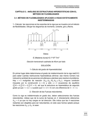 UNIVERSIDAD NACIONAL AUTÓNOMA DE MÉXICO
FACULTAD DE ESTUDIOS SUPERIORES ARAGÓN

CAPÍTULO 3. ANÁLISIS DE ESTRUCTURAS HIPERESTÁTICAS CON EL
MÉTODO DE FLEXIBILIDADES
3.1. MÉTODO DE FLEXIBILIDADES APLICADO A VIGAS ESTÁTICAMENTE
INDETERMINADAS
1.- Calcular las reacciones en los soportes de la viga que se muestra con el método
de flexibilidades. Dibujar los diagramas de momento, cortante, giro y flecha.

Datos:
-E (Maderas duras)=2.1*106 T/m2
-Sección transversal cuadrada de 40cm por lado
SOLUCIÓN:
1.-Cálculo del grado de hiperestaticidad.
En primer lugar debe determinarse el grado de indeterminación de la viga real( 𝑉𝑅 )
para saber cuántas restricciones hiperestáticas eliminar; ese mismo número nos
indicará la cantidad de ecuaciones simultáneas a plantear para resolver el problema.
Hay 𝑟 = 5 incógnitas de reacción ( 𝑅 𝐴𝑋 , 𝑅 𝐴𝑌 , 𝑀 𝐴 , 𝑅 𝐵𝑌 𝑦 𝑅 𝐶𝑌 ), ninguna condición
impuesta por la construcción [ 𝑐 = 0] y sólo 𝑛 = 3 ecuaciones de equilibrio
(∑ 𝑀 = 0, ∑ 𝐹𝑋 = 0, ∑ 𝐹𝑌 = 0), así que la estructura es hiperestática de segundo
grado ya que 𝑟 > ( 𝑛 + 𝑐 ) puesto que 5 > (3 + 0) con una diferencia de 5 − 3 = 2.
2.- Elección de las Fuerzas redundantes.
Como la viga es indeterminada en grado dos, deben seleccionarse dos fuerzas
redundantes; nótese que de la suma de fuerzas en 𝑋 directamente obtenemos
𝑅 𝐴𝑋 = 0 ya que no hay cargas en tal dirección. Ello indica que las 4 reacciones
restantes son elegibles para ser redundantes; en este caso hemos optado porque
las reacciones 𝑅 𝐵𝑌 y 𝑅 𝐶𝑌 lo sean.

375

 