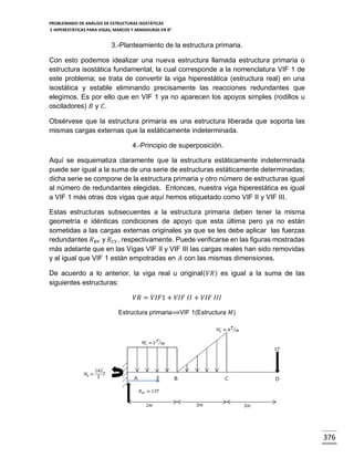 PROBLEMARIO DE ANÁLISIS DE ESTRUCTURAS ISOSTÁTICAS
E HIPERESTÁTICAS PARA VIGAS, MARCOS Y ARMADURAS EN R 2

3.-Planteamiento de la estructura primaria.
Con esto podemos idealizar una nueva estructura llamada estructura primaria o
estructura isostática fundamental, la cual corresponde a la nomenclatura VIF 1 de
este problema; se trata de convertir la viga hiperestática (estructura real) en una
isostática y estable eliminando precisamente las reacciones redundantes que
elegimos. Es por ello que en VIF 1 ya no aparecen los apoyos simples (rodillos u
osciladores) 𝐵 y 𝐶.
Obsérvese que la estructura primaria es una estructura liberada que soporta las
mismas cargas externas que la estáticamente indeterminada.
4.-Principio de superposición.
Aquí se esquematiza claramente que la estructura estáticamente indeterminada
puede ser igual a la suma de una serie de estructuras estáticamente determinadas;
dicha serie se compone de la estructura primaria y otro número de estructuras igual
al número de redundantes elegidas. Entonces, nuestra viga hiperestática es igual
a VIF 1 más otras dos vigas que aquí hemos etiquetado como VIF II y VIF III.
Estas estructuras subsecuentes a la estructura primaria deben tener la misma
geometría e idénticas condiciones de apoyo que esta última pero ya no están
sometidas a las cargas externas originales ya que se les debe aplicar las fuerzas
redundantes 𝑅 𝐵𝑌 y 𝑅 𝐶𝑌 , respectivamente. Puede verificarse en las figuras mostradas
más adelante que en las Vigas VIF II y VIF III las cargas reales han sido removidas
y al igual que VIF 1 están empotradas en 𝐴 con las mismas dimensiones.
De acuerdo a lo anterior, la viga real u original( 𝑉𝑅 ) es igual a la suma de las
siguientes estructuras:
𝑉𝑅 = 𝑉𝐼𝐹1 + 𝑉𝐼𝐹 𝐼𝐼 + 𝑉𝐼𝐹 𝐼𝐼𝐼
Estructura primaria⟹VIF 1(Estructura 𝑀)

𝑥

376

 