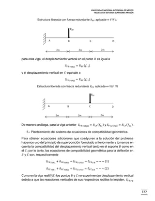 UNIVERSIDAD NACIONAL AUTÓNOMA DE MÉXICO
FACULTAD DE ESTUDIOS SUPERIORES ARAGÓN

Estructura liberada con fuerza redundante 𝑅 𝐵𝑌 aplicada⟹ 𝑉𝐼𝐹 𝐼𝐼

para esta viga, el desplazamiento vertical en el punto 𝐵 es igual a
𝛿 𝑉𝐵 𝑉𝐼𝐹𝐼𝐼 = 𝑅 𝐵𝑌 ( 𝑓11 )
y el desplazamiento vertical en 𝐶 equivale a
𝛿 𝑉𝐶 𝑉𝐼𝐹𝐼𝐼 = 𝑅 𝐵𝑌 ( 𝑓21 )
Estructura liberada con fuerza redundante 𝑅 𝐶𝑌 aplicada⟹ 𝑉𝐼𝐹 𝐼𝐼𝐼

De manera análoga, para la viga anterior 𝛿 𝑉𝐵 𝑉𝐼𝐹𝐼𝐼𝐼 = 𝑅 𝐶𝑌 ( 𝑓12 ) y 𝛿 𝑉𝐶

𝑉𝐼𝐹𝐼𝐼𝐼

= 𝑅 𝐶𝑌 ( 𝑓22 ).

5.- Planteamiento del sistema de ecuaciones de compatibilidad geométrica.
Para obtener ecuaciones adicionales que coadyuven a la solución del problema
hacemos uso del principio de superposición formulado anteriormente y tomamos en
cuenta la compatibilidad del desplazamiento vertical tanto en el soporte 𝐵 como en
el 𝐶; por lo tanto, las ecuaciones de compatibilidad geométrica para la deflexión en
𝐵 y 𝐶 son, respectivamente
𝛿 𝑉𝐵

𝑉𝐼𝐹1

+ 𝛿 𝑉𝐵 𝑉𝐼𝐹𝐼𝐼 + 𝛿 𝑉𝐵 𝑉𝐼𝐹𝐼𝐼𝐼 = 𝛿 𝑉𝐵 𝑉𝑅 − − − (1)

𝛿 𝑉𝐶

𝑉𝐼𝐹1

+ 𝛿 𝑉𝐶 𝑉𝐼𝐹𝐼𝐼 + 𝛿 𝑉𝐶 𝑉𝐼𝐹𝐼𝐼𝐼 = 𝛿 𝑉𝐶

𝑉𝑅

− − − (2)

Como en la viga real( 𝑉𝑅) los puntos 𝐵 y 𝐶 no experimentan desplazamiento vertical
debido a que las reacciones verticales de sus respectivos rodillos lo impiden, 𝛿 𝑉𝐵 𝑉𝑅

377

 