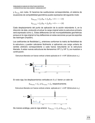PROBLEMARIO DE ANÁLISIS DE ESTRUCTURAS ISOSTÁTICAS
E HIPERESTÁTICAS PARA VIGAS, MARCOS Y ARMADURAS EN R 2

y 𝛿 𝑉𝐶 𝑉𝑅 son nulos. Si hacemos las sustituciones correspondientes, el sistema de
ecuaciones de compatibilidad geométrica puede expresarse del siguiente modo
𝛿 𝑉𝐵 𝑉𝐼𝐹1 + 𝑓11 𝑅 𝐵𝑌 + 𝑓12 𝑅 𝐶𝑌 = 0 − − − (3)
𝛿 𝑉𝐶

𝑉𝐼𝐹1

+ 𝑓21 𝑅 𝐵𝑌 + 𝑓22 𝑅 𝐶𝑌 = 0 − − − (4)

Cada desplazamiento del punto de aplicación de la acción redundante 𝑅 𝑖 en la
dirección de ésta, producido al actuar la carga original sobre la estructura primaria
será expresado como 𝑑 𝑖 . Estas deflexiones son las incompatibilidades geométricas
porque en la viga original no hay deflexiones en estas secciones ya que los soportes
las restringen (impiden).
Los coeficientes de flexibilidad 𝑓𝑖𝑗 anteriores conforman la matriz de flexibilidad de
la estructura y pueden calcularse fácilmente si aplicamos una carga unitaria de
sentido arbitrario correspondiente a cada fuerza redundante en la estructura
liberada. A estas nuevas estructuras les llamaremos VIF 2 y VIF 3 y se muestran a
continuación.
Estructura liberada con fuerza vertical unitaria aplicada en 𝐵 ⟹VIF 2(Estructura 𝑚1 )

𝑥

C

D

En esta viga, los desplazamientos verticales en 𝐵 y 𝐶 tienen un valor de
𝛿 𝑉𝐵 𝑉𝐼𝐹2 = 𝑓11 y 𝛿 𝑉𝐶

𝑉𝐼𝐹2

= 𝑓21 respectivamente.

Estructura liberada con fuerza vertical unitaria aplicada en 𝐶 ⟹VIF 3(Estructura 𝑚2 )

B

D

𝑥

De manera análoga, para la viga anterior 𝛿 𝑉𝐵 𝑉𝐼𝐹3 = 𝑓12 y 𝛿 𝑉𝐶 𝑉𝐼𝐹3 = 𝑓22

378

 