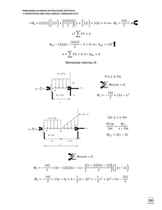 PROBLEMARIO DE ANÁLISIS DE ESTRUCTURAS ISOSTÁTICAS
E HIPERESTÁTICAS PARA VIGAS, MARCOS Y ARMADURAS EN R 2

(4)(2)
1
2
142
] (2 + (2)) + 5(6) = 0 ⟹∴ 𝑀 𝐴 =
−𝑀 𝐴 + (2)(2) ( (2)) + [
𝑇. 𝑚
2
2
3
3
+↑ ∑ 𝐹𝑌 = 0
𝑅 𝐴𝑌 − (2)(2) −

(4)(2)
− 5 = 0 ⟹∴ 𝑅 𝐴𝑌 = 13𝑇
2

+→ ∑ 𝐹𝑋 = 0 ⇒∴ 𝑅 𝐴𝑋 = 0
Momentos internos 𝑀.

0 ≤ 𝑥 ≤ 2𝑚
+ ∑ 𝑀𝑐𝑜𝑟𝑡𝑒 = 0
𝑀1 = −

142
+ 13𝑥 − 𝑥 2
3

2𝑚 ≤ 𝑥 ≤ 4𝑚
4𝑇/𝑚
𝑊11
=
2𝑚
𝑥 − 2𝑚
𝑊11 = 2(𝑥 − 2)

+ ∑ 𝑀𝑐𝑜𝑟𝑡𝑒 = 0
𝑀2 = −

( 𝑥 − 2)(2( 𝑥 − 2)) 1
142
] ( ( 𝑥 − 2))
+ 13𝑥 − (2)(2)( 𝑥 − 1) − [
3
2
3

𝑀2 = −

142
1
1
122
+ 13𝑥 − 4𝑥 + 4 − ( 𝑥 − 2)3 = − 𝑥 3 + 2𝑥 2 + 5𝑥 −
3
3
3
3

380

 