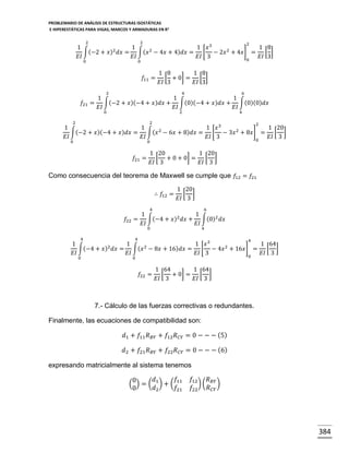 PROBLEMARIO DE ANÁLISIS DE ESTRUCTURAS ISOSTÁTICAS
E HIPERESTÁTICAS PARA VIGAS, MARCOS Y ARMADURAS EN R 2
2

2

2

1
1
1 𝑥3
1 8
∫(−2 + 𝑥)2 𝑑𝑥 = ∫(𝑥 2 − 4𝑥 + 4)𝑑𝑥 = [ − 2𝑥 2 + 4𝑥] = [ ]
𝐸𝐼
𝐸𝐼
𝐸𝐼 3
𝐸𝐼 3
0
0

0

𝑓11 =

1 8
1 8
[ + 0] = [ ]
𝐸𝐼 3
𝐸𝐼 3

2

4

6

1
1
1
𝑓21 = ∫(−2 + 𝑥)(−4 + 𝑥)𝑑𝑥 + ∫(0)(−4 + 𝑥)𝑑𝑥 + ∫(0)(0)𝑑𝑥
𝐸𝐼
𝐸𝐼
𝐸𝐼
0

2

2

4

2

2

1
1
1 𝑥3
1 20
∫(−2 + 𝑥)(−4 + 𝑥)𝑑𝑥 = ∫(𝑥 2 − 6𝑥 + 8)𝑑𝑥 = [ − 3𝑥 2 + 8𝑥] = [ ]
𝐸𝐼
𝐸𝐼
𝐸𝐼 3
𝐸𝐼 3
0
0

0

𝑓21 =

1 20
1 20
[ + 0 + 0] = [ ]
𝐸𝐼 3
𝐸𝐼 3

Como consecuencia del teorema de Maxwell se cumple que 𝑓12 = 𝑓21
∴ 𝑓12 =

1 20
[ ]
𝐸𝐼 3

4

6

1
1
𝑓22 = ∫(−4 + 𝑥)2 𝑑𝑥 + ∫(0)2 𝑑𝑥
𝐸𝐼
𝐸𝐼
0

4

4

4

4

1
1
1 𝑥3
1 64
∫(−4 + 𝑥)2 𝑑𝑥 = ∫(𝑥 2 − 8𝑥 + 16)𝑑𝑥 = [ − 4𝑥 2 + 16𝑥] = [ ]
𝐸𝐼
𝐸𝐼
𝐸𝐼 3
𝐸𝐼 3
0
0

0

𝑓22 =

1 64
1 64
[ + 0] = [ ]
𝐸𝐼 3
𝐸𝐼 3

7.- Cálculo de las fuerzas correctivas o redundantes.
Finalmente, las ecuaciones de compatibilidad son:
𝑑1 + 𝑓11 𝑅 𝐵𝑌 + 𝑓12 𝑅 𝐶𝑌 = 0 − − − (5)
𝑑2 + 𝑓21 𝑅 𝐵𝑌 + 𝑓22 𝑅 𝐶𝑌 = 0 − − − (6)
expresando matricialmente al sistema tenemos
𝑓
𝑑
0
( ) = ( 1 ) + ( 11
𝑑2
𝑓21
0

𝑓12
𝑅
) ( 𝐵𝑌 )
𝑅 𝐶𝑌
𝑓22

384

 