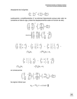 UNIVERSIDAD NACIONAL AUTÓNOMA DE MÉXICO
FACULTAD DE ESTUDIOS SUPERIORES ARAGÓN

despejando las incógnitas
𝑓12 −1 −𝑑1
𝑅
) ∗(
) = ( 𝐵𝑌 )
𝑅 𝐶𝑌
𝑓22
−𝑑2

𝑓
( 11
𝑓21

sustituyendo y simplificando(los 𝐸𝐼 se eliminan lógicamente porque este valor es
constante en toda la viga y todos los desplazamientos están en función de ello).
8 20 −1
236
−
3 ) ∗(
3 ) = ( 𝑅 𝐵𝑌 )
(3
𝑅 𝐶𝑌
20 64
3908
−
3
3
15
8
𝑖𝑛𝑣𝑒𝑟𝑠𝑎 [( 3
20
3

8
3
(20
3

20

1 0

3
64

0 1

3

)

5

(20
3

3

2
64

1

~

20
12
15
−
3 )] = ( 7
28)
64
15
3
−
3
28 14

8

3

0 1

(3⁄8)𝑅1

(

1

5

3

2

8
15

0 1 − 28

(3⁄14)𝑅2

0

)

~

(

5

0

3

2
14

1

8

3

5

−2

0
)
1

~

−(20⁄3)𝑅1 + 𝑅2

0

)

3
14

~

1
(
0

0

12
7
15

1 − 28

15

− 28
3

)

14

−(5⁄2)𝑅2 + 𝑅1

en consecuencia
12
( 7
15
−
28

15
236
33⁄
−
7 ) = ( 𝑅 𝐵𝑌 )
28) ∗ (
3 )=(
−479⁄
𝑅 𝐶𝑌
3908
3
35
−
15
14

−

los signos indican que
𝑅 𝐵𝑌 = 33⁄7 𝑇 = 4.7143𝑇

385

 