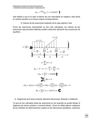 PROBLEMARIO DE ANÁLISIS DE ESTRUCTURAS ISOSTÁTICAS
E HIPERESTÁTICAS PARA VIGAS, MARCOS Y ARMADURAS EN R 2

𝑅 𝐶𝑌 = 479⁄35 𝑇 = 13.6857𝑇
esto debido a que si el valor numérico de una redundante es negativo, ésta actúa
en sentido opuesto a su fuerza unitaria correspondiente.
8.-Calculo de las reacciones restantes de la viga original o real:
Como las reacciones redundantes ya han sido calculadas, los valores de las
reacciones desconocidas faltantes pueden deducirse aplicando las ecuaciones de
equilibrio.

𝑥

+↑ ∑ 𝐹𝑌 = 0
𝑅 𝐴𝑌 − 4 − 4 − 5 −
∴ 𝑅 𝐴𝑌 =

141
35

33 479
+
=0
7
35

𝑇 = 4.0286𝑇

+ ∑ 𝑀𝐴 = 0
−𝑀 𝐴 + (4)(1) + (4) (

10
33
479
) + 5(6) + ( ) (2) − (
) (4) = 0
3
7
35
212

𝑀 𝐴 = 105 𝑇. 𝑚 = 2.019 𝑇. 𝑚

8.- Diagramas de Fuerza cortante, Momento flexionante, Rotación y Deflexión.
Ya que se han calculado todas las reacciones en los soportes se puede dibujar el
diagrama de fuerza cortante y momento flector. Como es válido aplicar cualquiera
de los métodos de deformaciones usados en las estructuras isostáticas, usaremos

386

 