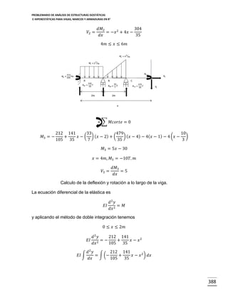 PROBLEMARIO DE ANÁLISIS DE ESTRUCTURAS ISOSTÁTICAS
E HIPERESTÁTICAS PARA VIGAS, MARCOS Y ARMADURAS EN R 2

𝑉2 =

𝑑𝑀2
304
= −𝑥 2 + 4𝑥 −
𝑑𝑥
35
4𝑚 ≤ 𝑥 ≤ 6𝑚

+ ∑ 𝑀𝑐𝑜𝑟𝑡𝑒 = 0
𝑀3 = −

212 141
33
479
10
) ( 𝑥 − 4) − 4( 𝑥 − 1) − 4 (𝑥 − )
+
𝑥 − ( ) ( 𝑥 − 2) + (
105 35
7
35
3
𝑀3 = 5𝑥 − 30
𝑥 = 4𝑚, 𝑀3 = −10𝑇. 𝑚
𝑉3 =

𝑑𝑀3
=5
𝑑𝑥

Calculo de la deflexión y rotación a lo largo de la viga.
La ecuación diferencial de la elástica es
𝐸𝐼

𝑑2 𝑦
= 𝑀
𝑑𝑥 2

y aplicando el método de doble integración tenemos
0 ≤ 𝑥 ≤ 2𝑚
𝑑2 𝑦
212 141
𝐸𝐼 2 = −
+
𝑥 − 𝑥2
𝑑𝑥
105 35
𝑑2 𝑦
212 141
𝐸𝐼 ∫
= ∫ (−
+
𝑥 − 𝑥 2 ) 𝑑𝑥
𝑑𝑥
105 35

388

 