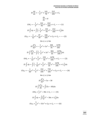 UNIVERSIDAD NACIONAL AUTÓNOMA DE MÉXICO
FACULTAD DE ESTUDIOS SUPERIORES ARAGÓN

𝐸𝐼

𝑑𝑦
1
141 2 212
= − 𝑥3 +
𝑥 −
𝑥 + 𝐶1
𝑑𝑥
3
70
105
𝑑𝑦
= 𝜃
𝑑𝑥

𝐸𝐼𝜃1 = −

1 3 141 2 212
𝑥 +
𝑥 −
𝑥 + 𝐶1 − − − (1)
3
70
105

𝐸𝐼 ∫ 𝑑𝑦 = ∫ (−
𝐸𝐼𝑦1 = −

1 3 141 2 212
𝑥 +
𝑥 −
𝑥 + 𝐶1 ) 𝑑𝑥
3
70
105

1 4 47 3 106 2
𝑥 +
𝑥 −
𝑥 + 𝐶1 𝑥 + 𝐶2 − − − (2)
12
70
105
2𝑚 ≤ 𝑥 ≤ 4𝑚

𝐸𝐼
𝐸𝐼 ∫
𝐸𝐼𝜃2 = −

𝑑2 𝑦
1
304
1478
= − 𝑥 3 + 2𝑥 2 −
𝑥+
2
𝑑𝑥
3
35
105

𝑑2 𝑦
1
304
1478
) 𝑑𝑥
= ∫ (− 𝑥 3 + 2𝑥 2 −
𝑥+
𝑑𝑥
3
35
105
1 4 2 3 152 2 1478
𝑥 + 𝑥 −
𝑥 +
𝑥 + 𝐶3 − − − (3)
12
3
35
105

𝐸𝐼 ∫ 𝑑𝑦 = ∫ (−
𝐸𝐼𝑦2 = −

1 4 2 3 152 2 1478
𝑥 + 𝑥 −
𝑥 +
𝑥 + 𝐶3 ) 𝑑𝑥
12
3
35
105

1 5 1 4 152 3 739 2
𝑥 + 𝑥 −
𝑥 +
𝑥 + 𝐶3 𝑥 + 𝐶4 − − − (4)
60
6
105
105
4𝑚 ≤ 𝑥 ≤ 6𝑚
𝑑2 𝑦
𝐸𝐼 2 = 5𝑥 − 30
𝑑𝑥
𝑑2 𝑦
𝐸𝐼 ∫
= ∫(5𝑥 − 30) 𝑑𝑥
𝑑𝑥
5

𝐸𝐼𝜃3 = 2 𝑥 2 − 30𝑥 + 𝐶5 − − − (5)
5
𝐸𝐼 ∫ 𝑑𝑦 = ∫ ( 𝑥 2 − 30𝑥 + 𝐶5 ) 𝑑𝑥
2
𝐸𝐼𝑦3 =

5 3
𝑥 − 15𝑥 2 + 𝐶5 𝑥 + 𝐶6 − − − (6)
6

389

 