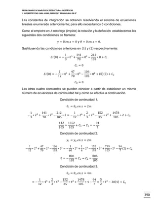 PROBLEMARIO DE ANÁLISIS DE ESTRUCTURAS ISOSTÁTICAS
E HIPERESTÁTICAS PARA VIGAS, MARCOS Y ARMADURAS EN R 2

Las constantes de integración se obtienen resolviendo el sistema de ecuaciones
lineales enumerado anteriormente; para ello necesitamos 6 condiciones.
Como el empotre en 𝐴 restringe (impide) la rotación y la deflexión establecemos las
siguientes dos condiciones de frontera:
𝑦 = 0 𝑒𝑛 𝑥 = 0 y 𝜃 = 0 𝑒𝑛 𝑥 = 0.
Sustituyendo las condiciones anteriores en (1) y (2) respectivamente:
1
141 2 212
𝐸𝐼 (0) = − ∗ 03 +
∗0 −
∗ 0 + 𝐶1
3
70
105
𝐶1 = 0
𝐸𝐼 (0) = −

1
47 3 106 2
∗ 04 +
∗0 −
∗ 0 + (0)(0) + 𝐶2
12
70
105
𝐶2 = 0

Las otras cuatro constantes se pueden conocer a partir de establecer un mismo
número de ecuaciones de continuidad tal y como se efectúa a continuación.
Condición de continuidad 1.
𝜃1 = 𝜃2 𝑒𝑛 𝑥 = 2𝑚
1
141 2 212
1
2
152 2 1478
− ∗ 23 +
∗2 −
∗ 2 = − ∗ 24 + ∗ 23 −
∗2 +
∗ 2 + 𝐶3
3
70
105
12
3
35
105
142 1552
94
=
+ 𝐶3 → 𝐶3 = −
105
105
7
Condición de continuidad 2.
𝑦1 = 𝑦2 𝑒𝑛 𝑥 = 2𝑚
−

1
47 3 106 2
1
1
152
739 2 94
(2) + 𝐶4
∗ 24 +
∗2 −
∗ 2 = − ∗ 25 + ∗ 24 −
∗ 23 +
∗2 −
12
70
105
60
6
105
105
7

0=−

806
806
+ 𝐶4 → 𝐶4 =
105
105

Condición de continuidad 3.
𝜃2 = 𝜃3 𝑒𝑛 𝑥 = 4𝑚
=−

1
2
152 2 1478
94 5 2
∗ 44 + ∗ 43 −
∗4 +
∗4−
= ∗ 4 − 30(4) + 𝐶5
12
3
35
105
7
2

390

 