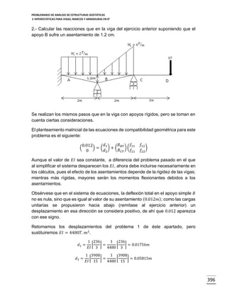 PROBLEMARIO DE ANÁLISIS DE ESTRUCTURAS ISOSTÁTICAS
E HIPERESTÁTICAS PARA VIGAS, MARCOS Y ARMADURAS EN R 2

2.- Calcular las reacciones que en la viga del ejercicio anterior suponiendo que el
apoyo B sufre un asentamiento de 1.2 cm.

Se realizan los mismos pasos que en la viga con apoyos rígidos, pero se toman en
cuenta ciertas consideraciones.
El planteamiento matricial de las ecuaciones de compatibilidad geométrica para este
problema es el siguiente:
𝑓
𝑑
𝑅
0.012
(
) = ( 1 ) + ( 𝐵𝑌 ) ( 11
𝑅 𝐶𝑌
𝑑2
𝑓21
0

𝑓12
)
𝑓22

Aunque el valor de 𝐸𝐼 sea constante, a diferencia del problema pasado en el que
al simplificar el sistema desparecen los 𝐸𝐼, ahora debe incluirse necesariamente en
los cálculos, pues el efecto de los asentamientos depende de la rigidez de las vigas;
mientras más rígidas, mayores serán los momentos flexionantes debidos a los
asentamientos.
Obsérvese que en el sistema de ecuaciones, la deflexión total en el apoyo simple 𝐵
no es nula, sino que es igual al valor de su asentamiento (0.012𝑚); como las cargas
unitarias se propusieron hacia abajo (remítase al ejercicio anterior) un
desplazamiento en esa dirección se considera positivo, de ahí que 0.012 aparezca
con ese signo.
Retomamos los desplazamientos del problema 1 de éste apartado, pero
sustituiremos 𝐸𝐼 = 4480𝑇. 𝑚2 .
𝑑1 =
𝑑2 =

1 236
1 236
[
]=
[
] = 0.01756𝑚
𝐸𝐼 3
4480 3

1 3908
1 3908
[
]=
[
] = 0.05815𝑚
𝐸𝐼 15
4480 15

396

 
